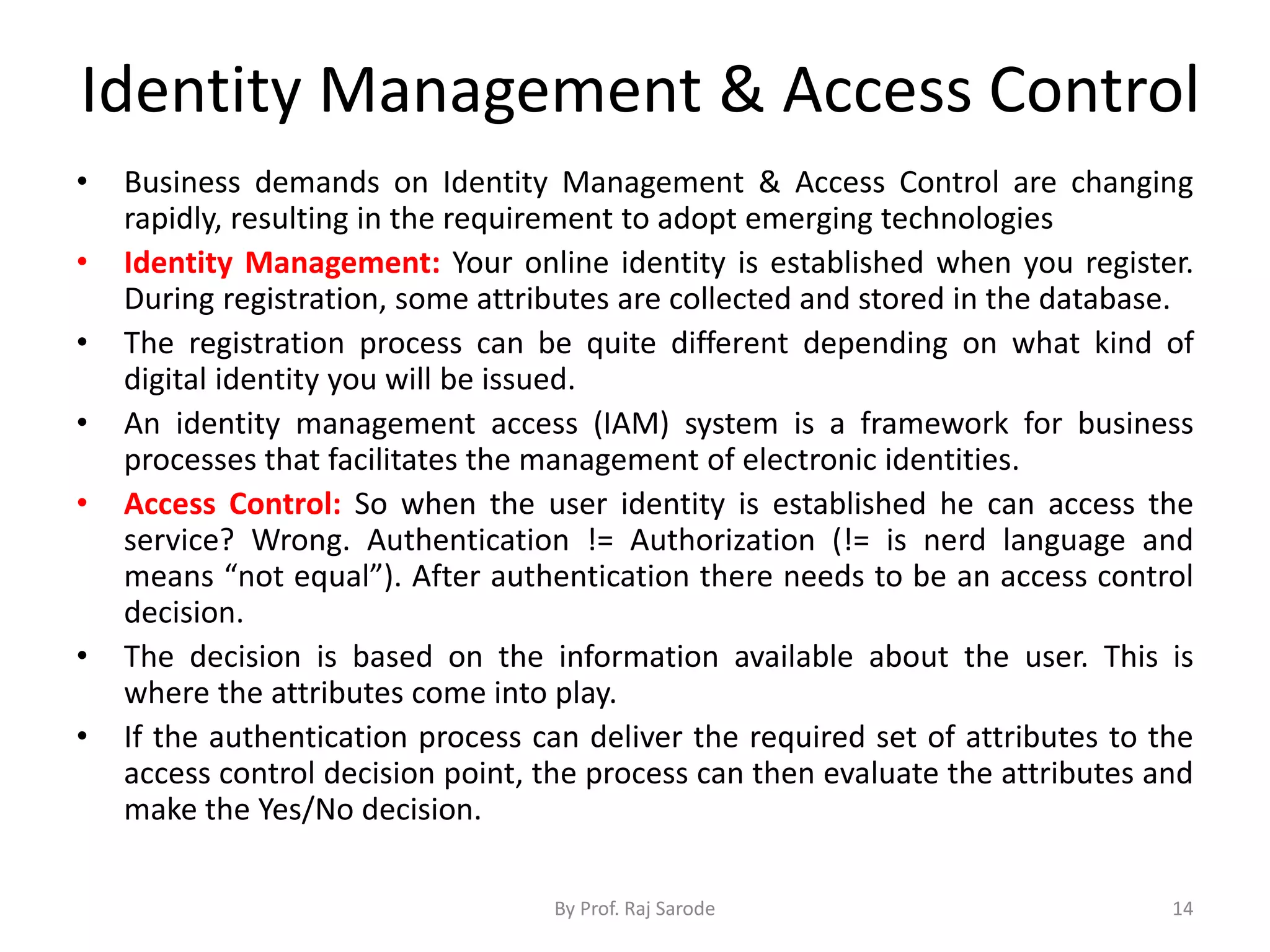 Identity Management & Access Control
By Prof. Raj Sarode 14
• Business demands on Identity Management & Access Control are changing
rapidly, resulting in the requirement to adopt emerging technologies
• Identity Management: Your online identity is established when you register.
During registration, some attributes are collected and stored in the database.
• The registration process can be quite different depending on what kind of
digital identity you will be issued.
• An identity management access (IAM) system is a framework for business
processes that facilitates the management of electronic identities.
• Access Control: So when the user identity is established he can access the
service? Wrong. Authentication != Authorization (!= is nerd language and
means “not equal”). After authentication there needs to be an access control
decision.
• The decision is based on the information available about the user. This is
where the attributes come into play.
• If the authentication process can deliver the required set of attributes to the
access control decision point, the process can then evaluate the attributes and
make the Yes/No decision.
 