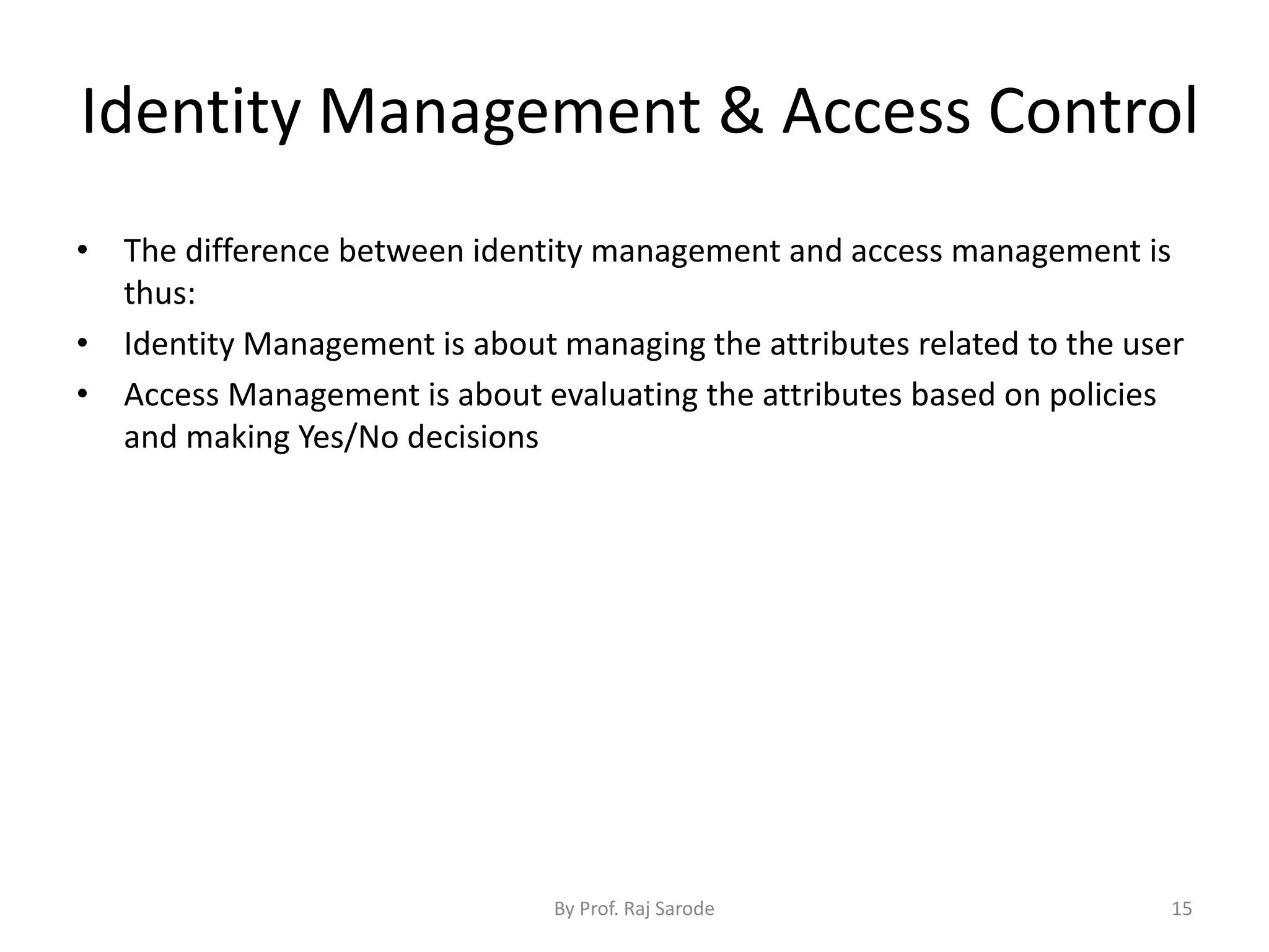 Identity Management & Access Control
By Prof. Raj Sarode 15
• The difference between identity management and access management is
thus:
• Identity Management is about managing the attributes related to the user
• Access Management is about evaluating the attributes based on policies
and making Yes/No decisions
 