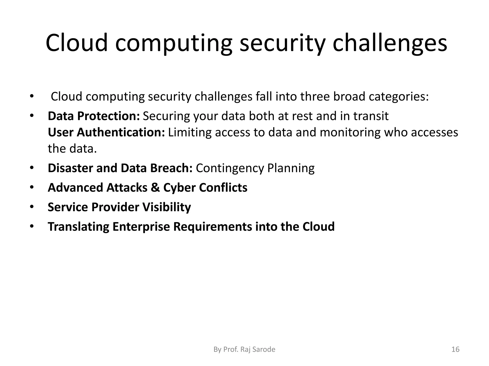 Cloud computing security challenges
By Prof. Raj Sarode 16
• Cloud computing security challenges fall into three broad categories:
• Data Protection: Securing your data both at rest and in transit
User Authentication: Limiting access to data and monitoring who accesses
the data.
• Disaster and Data Breach: Contingency Planning
• Advanced Attacks & Cyber Conflicts
• Service Provider Visibility
• Translating Enterprise Requirements into the Cloud
 