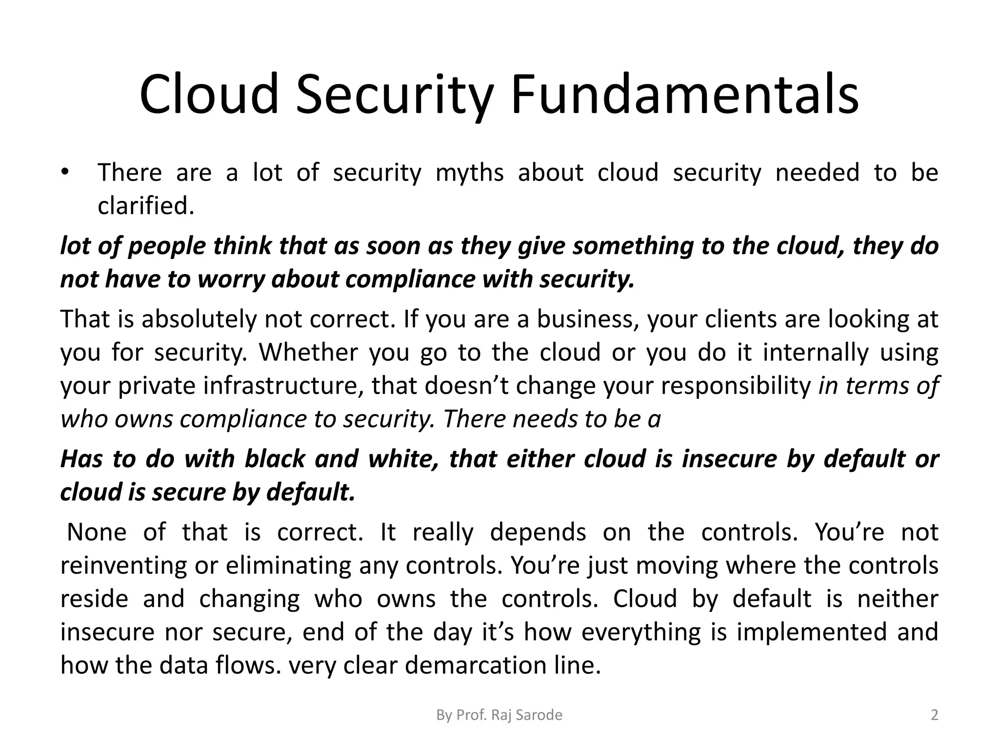 Cloud Security Fundamentals
• There are a lot of security myths about cloud security needed to be
clarified.
lot of people think that as soon as they give something to the cloud, they do
not have to worry about compliance with security.
That is absolutely not correct. If you are a business, your clients are looking at
you for security. Whether you go to the cloud or you do it internally using
your private infrastructure, that doesn’t change your responsibility in terms of
who owns compliance to security. There needs to be a
Has to do with black and white, that either cloud is insecure by default or
cloud is secure by default.
None of that is correct. It really depends on the controls. You’re not
reinventing or eliminating any controls. You’re just moving where the controls
reside and changing who owns the controls. Cloud by default is neither
insecure nor secure, end of the day it’s how everything is implemented and
how the data flows. very clear demarcation line.
By Prof. Raj Sarode 2
 