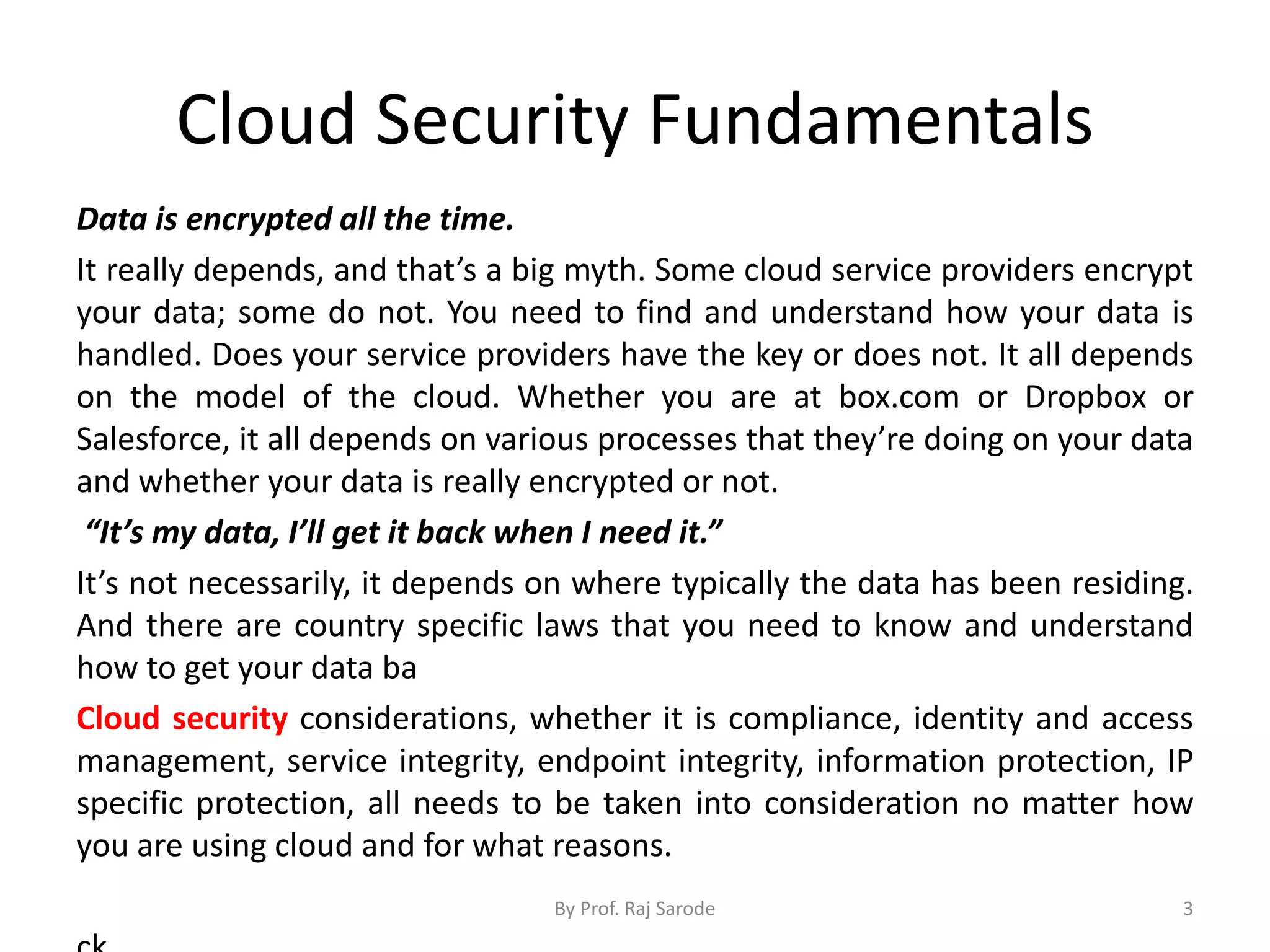 Cloud Security Fundamentals
Data is encrypted all the time.
It really depends, and that’s a big myth. Some cloud service providers encrypt
your data; some do not. You need to find and understand how your data is
handled. Does your service providers have the key or does not. It all depends
on the model of the cloud. Whether you are at box.com or Dropbox or
Salesforce, it all depends on various processes that they’re doing on your data
and whether your data is really encrypted or not.
“It’s my data, I’ll get it back when I need it.”
It’s not necessarily, it depends on where typically the data has been residing.
And there are country specific laws that you need to know and understand
how to get your data ba
Cloud security considerations, whether it is compliance, identity and access
management, service integrity, endpoint integrity, information protection, IP
specific protection, all needs to be taken into consideration no matter how
you are using cloud and for what reasons.
By Prof. Raj Sarode 3
 