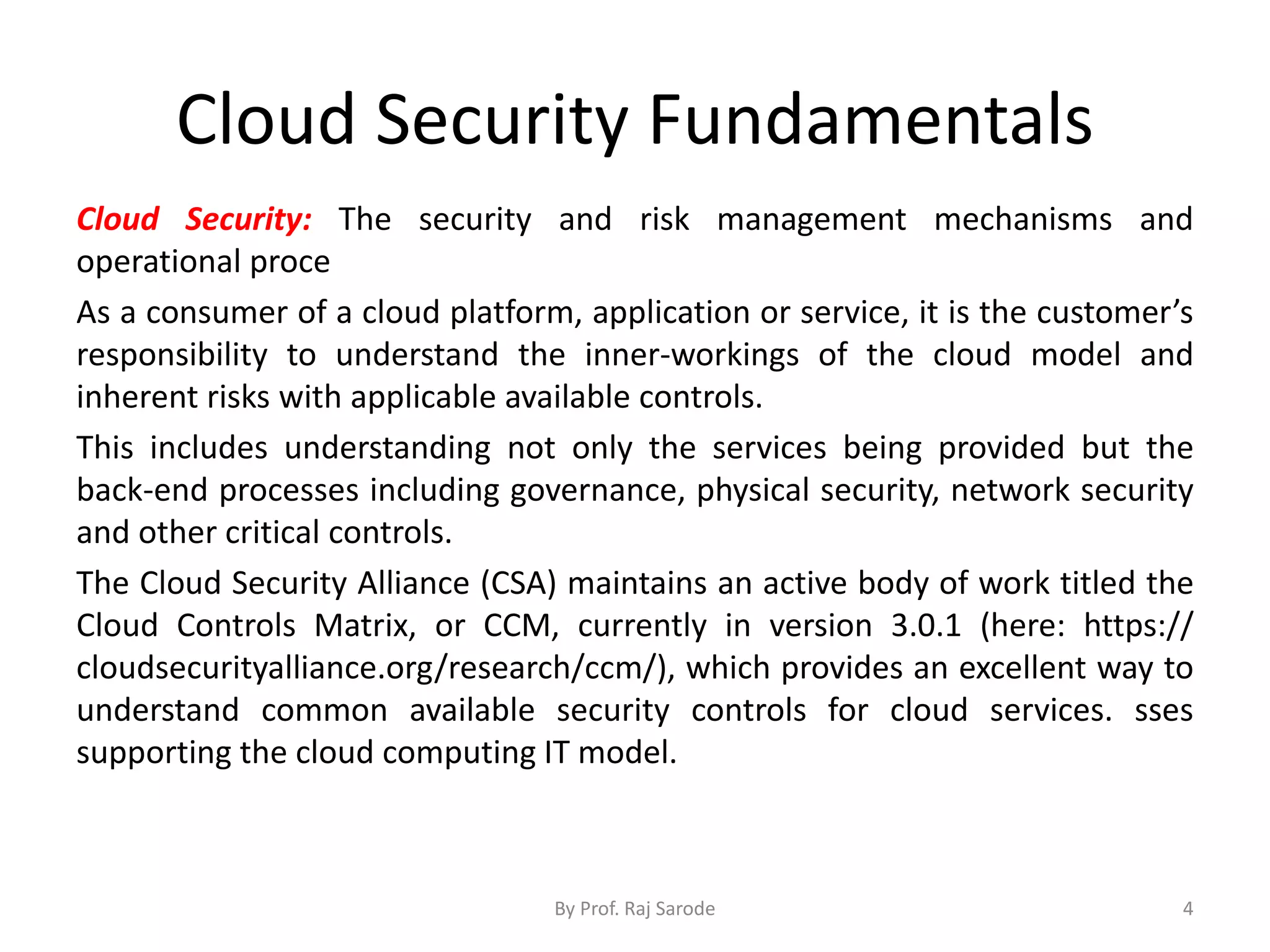 Cloud Security Fundamentals
Cloud Security: The security and risk management mechanisms and
operational proce
As a consumer of a cloud platform, application or service, it is the customer’s
responsibility to understand the inner-workings of the cloud model and
inherent risks with applicable available controls.
This includes understanding not only the services being provided but the
back-end processes including governance, physical security, network security
and other critical controls.
The Cloud Security Alliance (CSA) maintains an active body of work titled the
Cloud Controls Matrix, or CCM, currently in version 3.0.1 (here: https://
cloudsecurityalliance.org/research/ccm/), which provides an excellent way to
understand common available security controls for cloud services. sses
supporting the cloud computing IT model.
By Prof. Raj Sarode 4
 