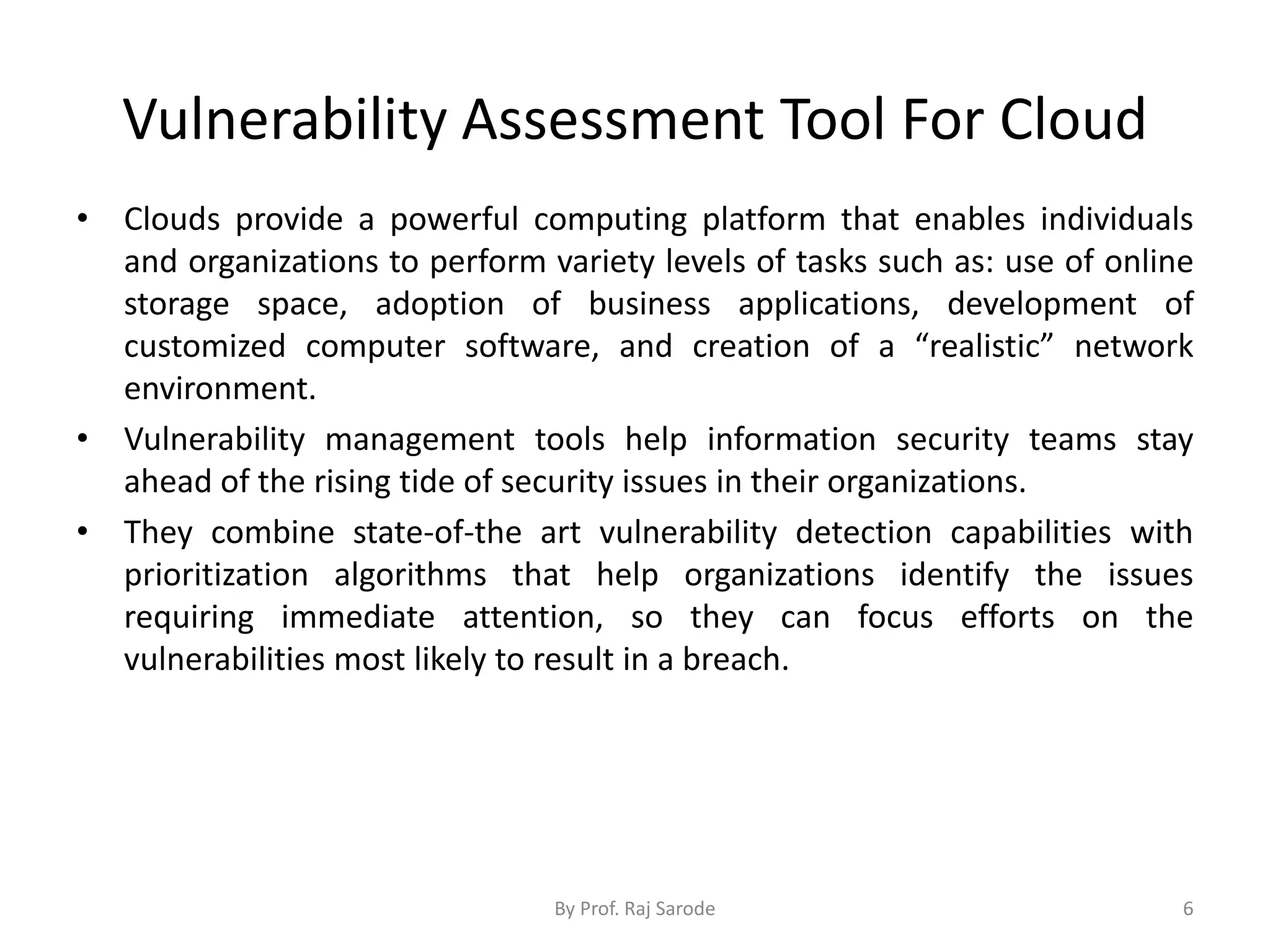 Vulnerability Assessment Tool For Cloud
• Clouds provide a powerful computing platform that enables individuals
and organizations to perform variety levels of tasks such as: use of online
storage space, adoption of business applications, development of
customized computer software, and creation of a “realistic” network
environment.
• Vulnerability management tools help information security teams stay
ahead of the rising tide of security issues in their organizations.
• They combine state-of-the art vulnerability detection capabilities with
prioritization algorithms that help organizations identify the issues
requiring immediate attention, so they can focus efforts on the
vulnerabilities most likely to result in a breach.
By Prof. Raj Sarode 6
 