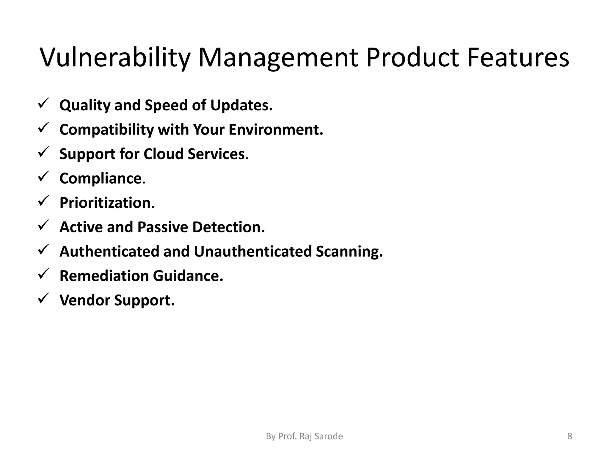 Vulnerability Management Product Features
 Quality and Speed of Updates.
 Compatibility with Your Environment.
 Support for Cloud Services.
 Compliance.
 Prioritization.
 Active and Passive Detection.
 Authenticated and Unauthenticated Scanning.
 Remediation Guidance.
 Vendor Support.
By Prof. Raj Sarode 8
 