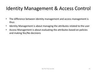 Identity Management & Access Control
By Prof. Raj Sarode 15
• The difference between identity management and access management is
thus:
• Identity Management is about managing the attributes related to the user
• Access Management is about evaluating the attributes based on policies
and making Yes/No decisions
 