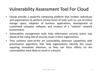 Vulnerability Assessment Tool For Cloud
• Clouds provide a powerful computing platform that enables individuals
and organizations to perform variety levels of tasks such as: use of online
storage space, adoption of business applications, development of
customized computer software, and creation of a “realistic” network
environment.
• Vulnerability management tools help information security teams stay
ahead of the rising tide of security issues in their organizations.
• They combine state-of-the art vulnerability detection capabilities with
prioritization algorithms that help organizations identify the issues
requiring immediate attention, so they can focus efforts on the
vulnerabilities most likely to result in a breach.
By Prof. Raj Sarode 6
 