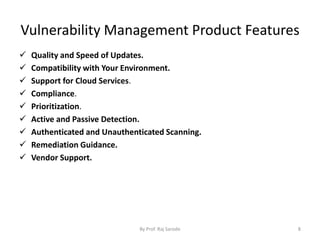Vulnerability Management Product Features
 Quality and Speed of Updates.
 Compatibility with Your Environment.
 Support for Cloud Services.
 Compliance.
 Prioritization.
 Active and Passive Detection.
 Authenticated and Unauthenticated Scanning.
 Remediation Guidance.
 Vendor Support.
By Prof. Raj Sarode 8
 