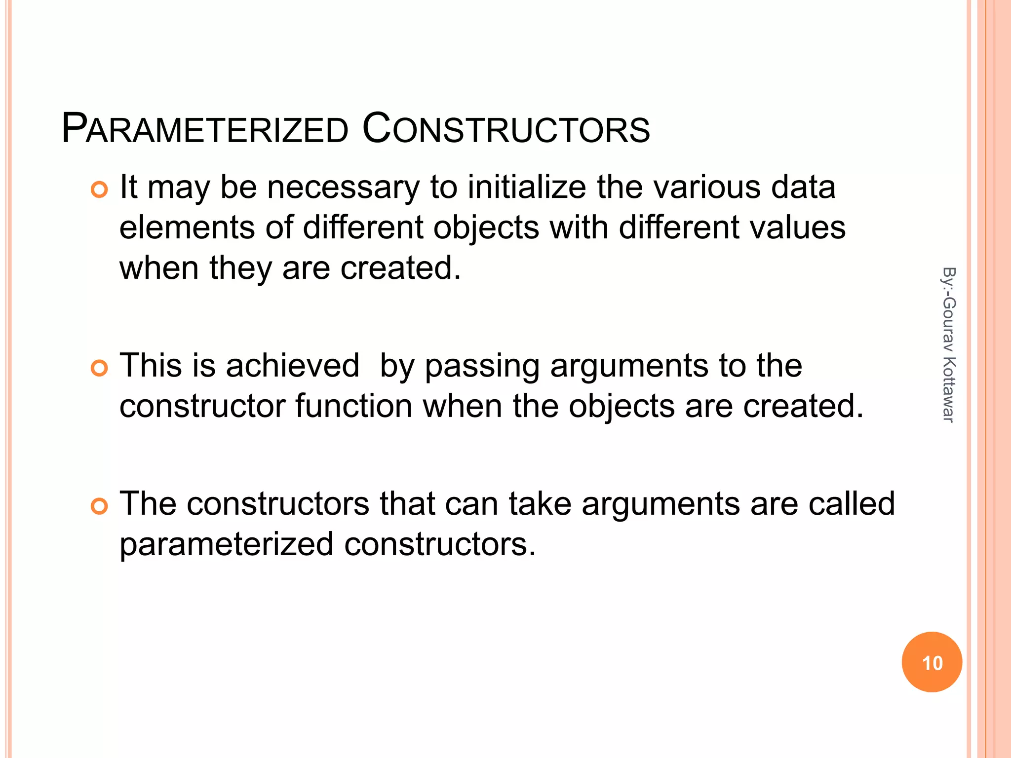 PARAMETERIZED CONSTRUCTORS
 It may be necessary to initialize the various data
elements of different objects with different values
when they are created.
 This is achieved by passing arguments to the
constructor function when the objects are created.
 The constructors that can take arguments are called
parameterized constructors.
10
By:-GouravKottawar
 