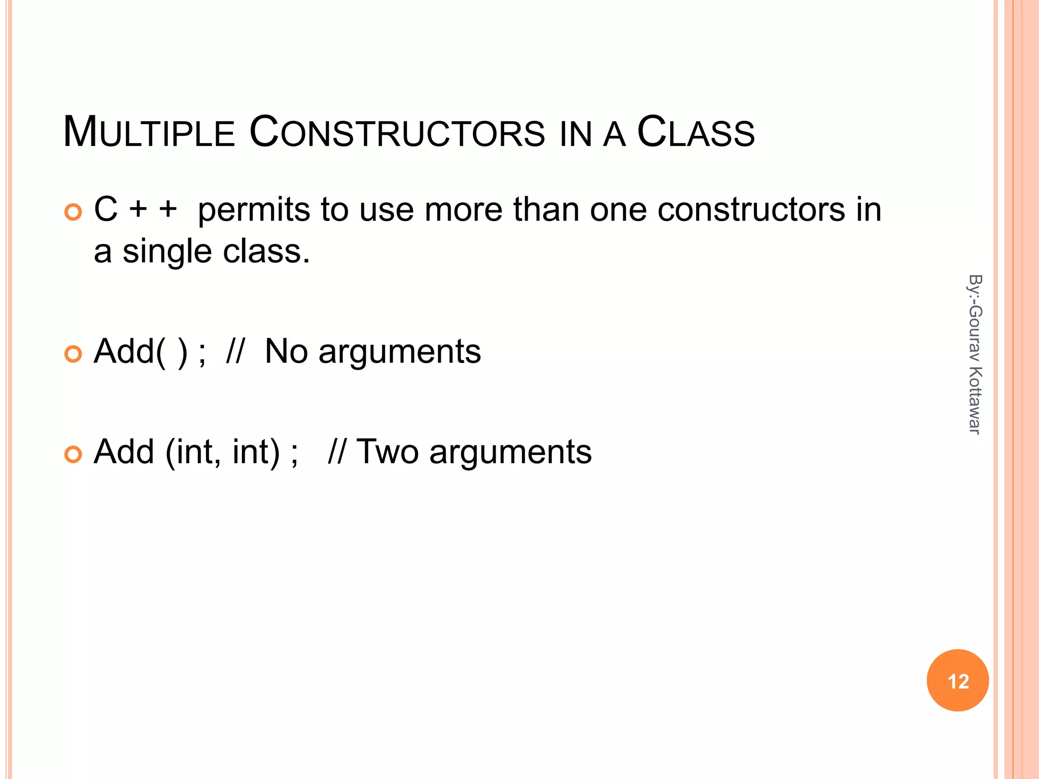 MULTIPLE CONSTRUCTORS IN A CLASS
 C + + permits to use more than one constructors in
a single class.
 Add( ) ; // No arguments
 Add (int, int) ; // Two arguments
12
By:-GouravKottawar
 