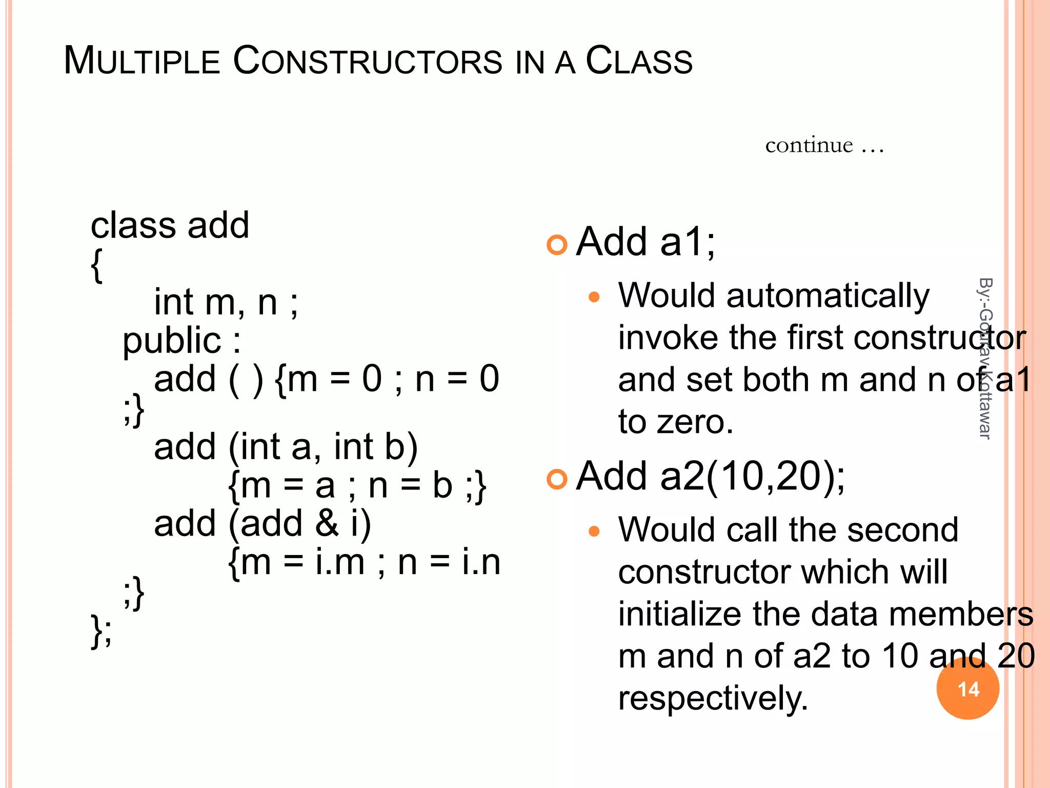 MULTIPLE CONSTRUCTORS IN A CLASS
class add
{
int m, n ;
public :
add ( ) {m = 0 ; n = 0
;}
add (int a, int b)
{m = a ; n = b ;}
add (add & i)
{m = i.m ; n = i.n
;}
};
 Add a1;
 Would automatically
invoke the first constructor
and set both m and n of a1
to zero.
 Add a2(10,20);
 Would call the second
constructor which will
initialize the data members
m and n of a2 to 10 and 20
respectively.
continue …
14
By:-GouravKottawar
 