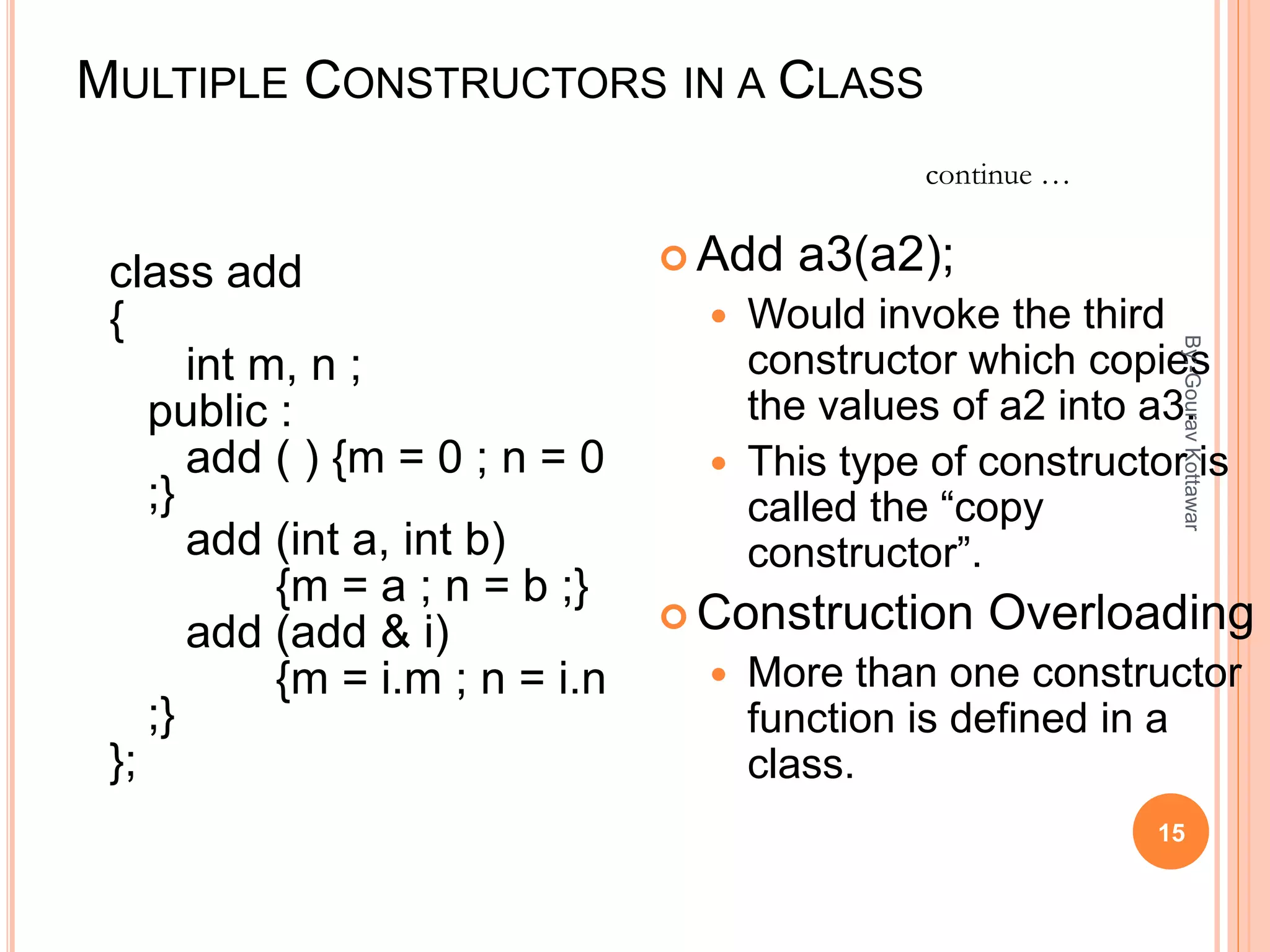 MULTIPLE CONSTRUCTORS IN A CLASS
class add
{
int m, n ;
public :
add ( ) {m = 0 ; n = 0
;}
add (int a, int b)
{m = a ; n = b ;}
add (add & i)
{m = i.m ; n = i.n
;}
};
 Add a3(a2);
 Would invoke the third
constructor which copies
the values of a2 into a3.
 This type of constructor is
called the “copy
constructor”.
 Construction Overloading
 More than one constructor
function is defined in a
class.
continue …
15
By:-GouravKottawar
 