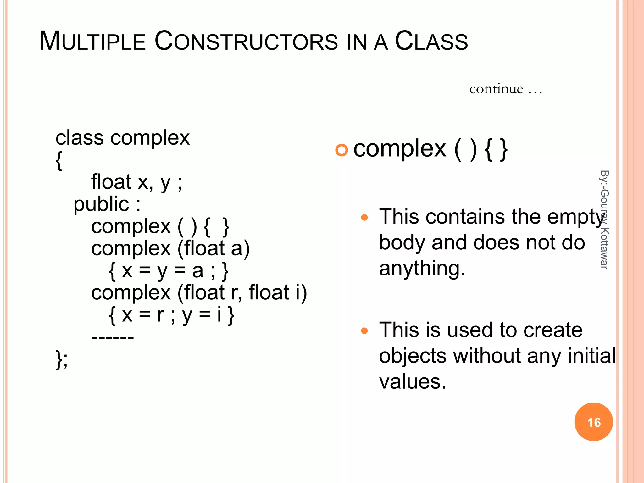 MULTIPLE CONSTRUCTORS IN A CLASS
class complex
{
float x, y ;
public :
complex ( ) { }
complex (float a)
{ x = y = a ; }
complex (float r, float i)
{ x = r ; y = i }
------
};
 complex ( ) { }
 This contains the empty
body and does not do
anything.
 This is used to create
objects without any initial
values.
continue …
16
By:-GouravKottawar
 