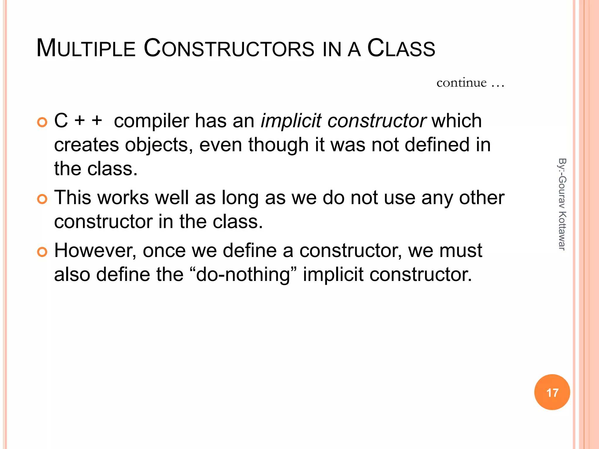 MULTIPLE CONSTRUCTORS IN A CLASS
 C + + compiler has an implicit constructor which
creates objects, even though it was not defined in
the class.
 This works well as long as we do not use any other
constructor in the class.
 However, once we define a constructor, we must
also define the “do-nothing” implicit constructor.
continue …
17
By:-GouravKottawar
 
