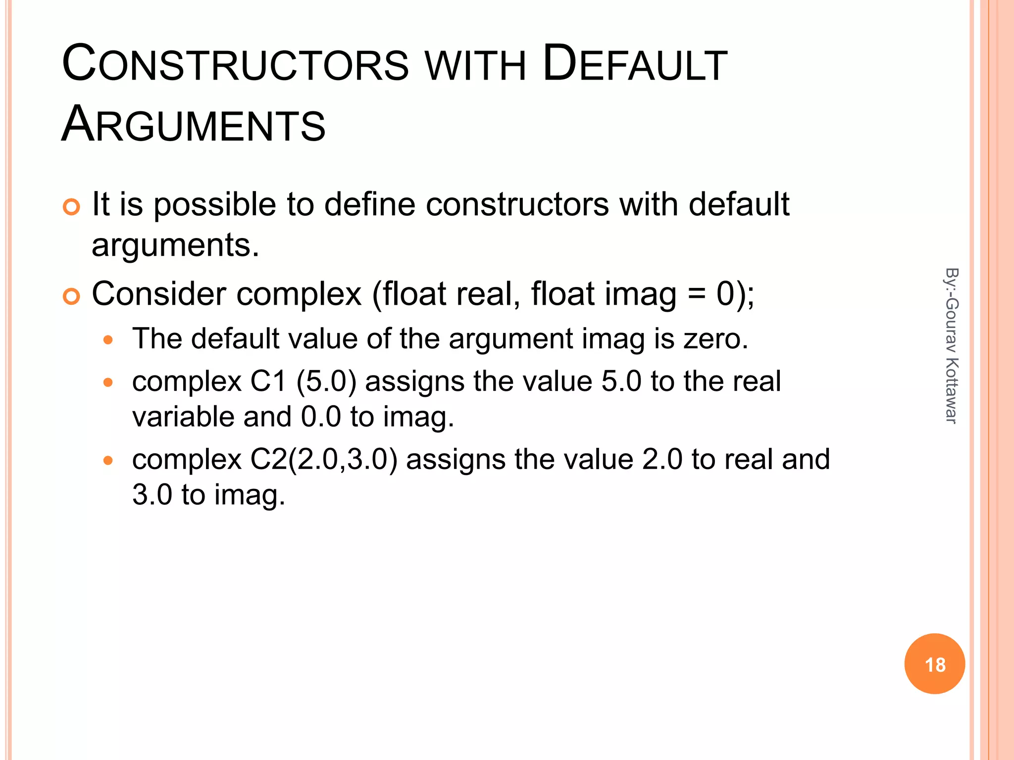 CONSTRUCTORS WITH DEFAULT
ARGUMENTS
 It is possible to define constructors with default
arguments.
 Consider complex (float real, float imag = 0);
 The default value of the argument imag is zero.
 complex C1 (5.0) assigns the value 5.0 to the real
variable and 0.0 to imag.
 complex C2(2.0,3.0) assigns the value 2.0 to real and
3.0 to imag.
18
By:-GouravKottawar
 