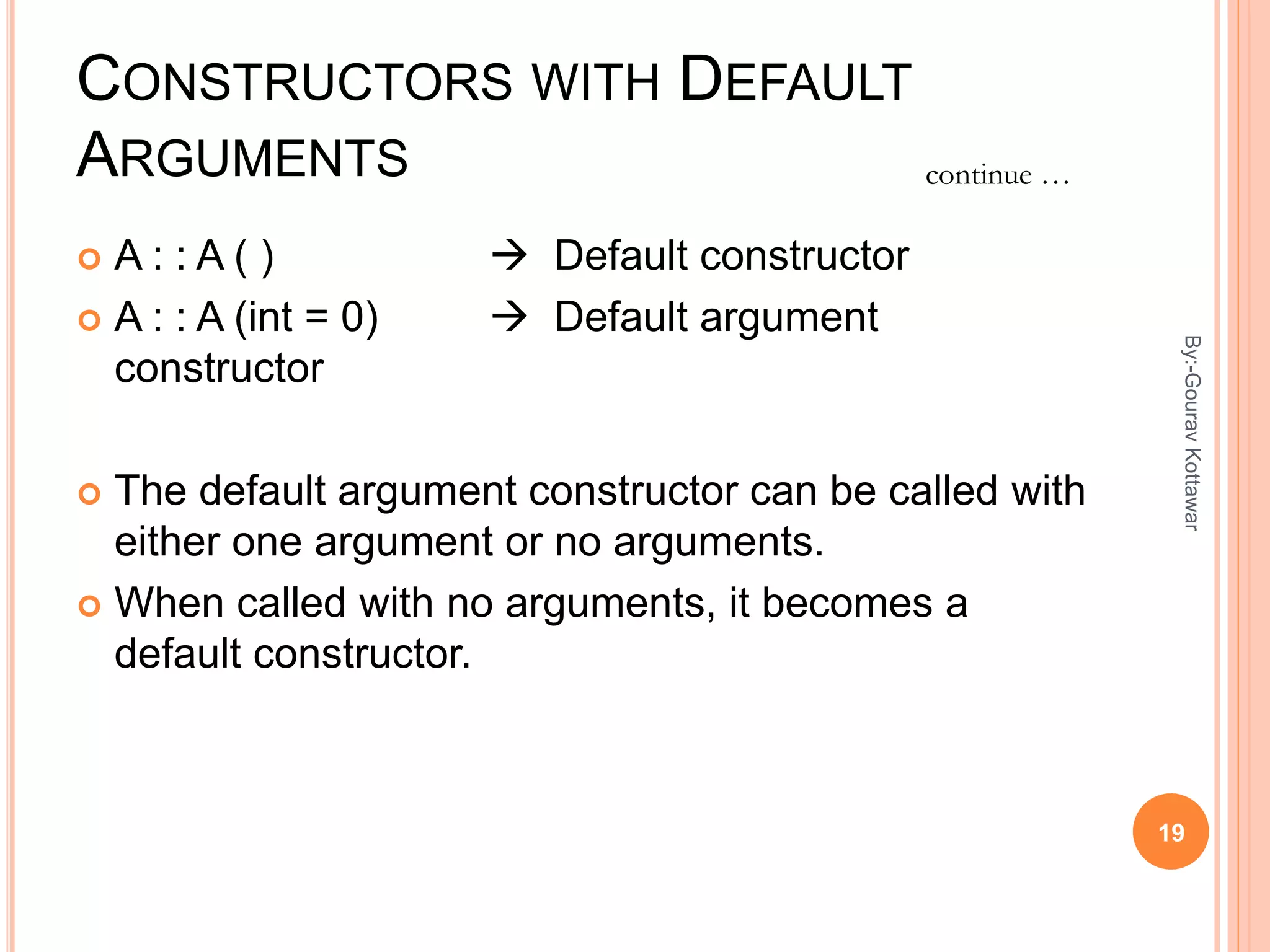 CONSTRUCTORS WITH DEFAULT
ARGUMENTS
 A : : A ( )  Default constructor
 A : : A (int = 0)  Default argument
constructor
 The default argument constructor can be called with
either one argument or no arguments.
 When called with no arguments, it becomes a
default constructor.
continue …
19
By:-GouravKottawar
 