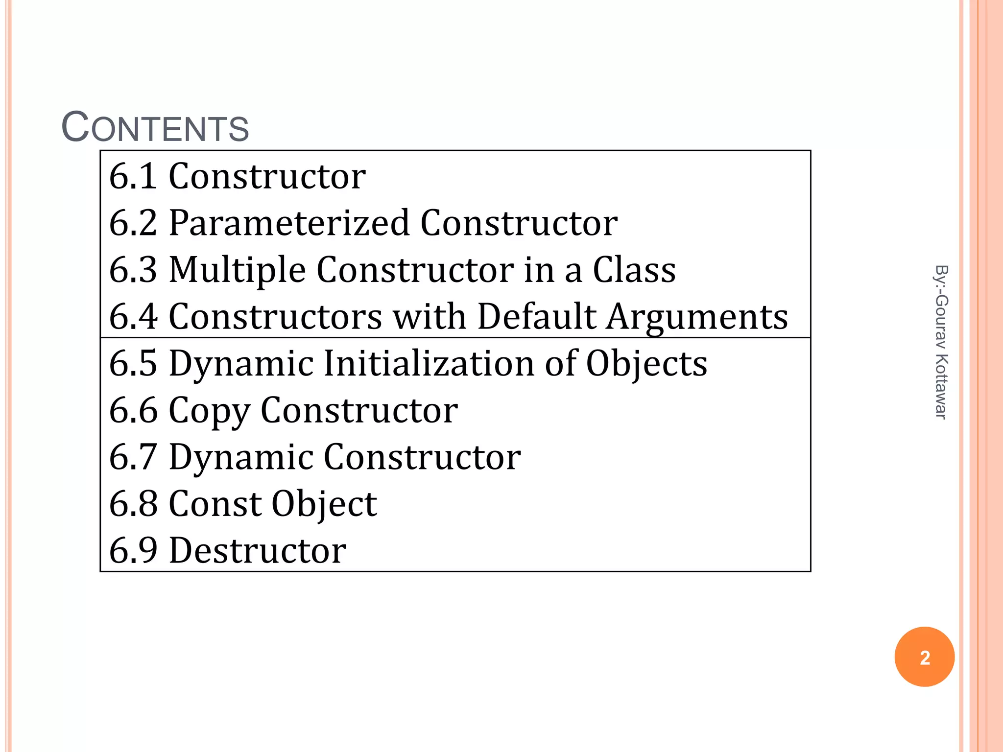 CONTENTS
6.1 Constructor
6.2 Parameterized Constructor
6.3 Multiple Constructor in a Class
6.4 Constructors with Default Arguments
6.5 Dynamic Initialization of Objects
6.6 Copy Constructor
6.7 Dynamic Constructor
6.8 Const Object
6.9 Destructor
2
By:-GouravKottawar
 