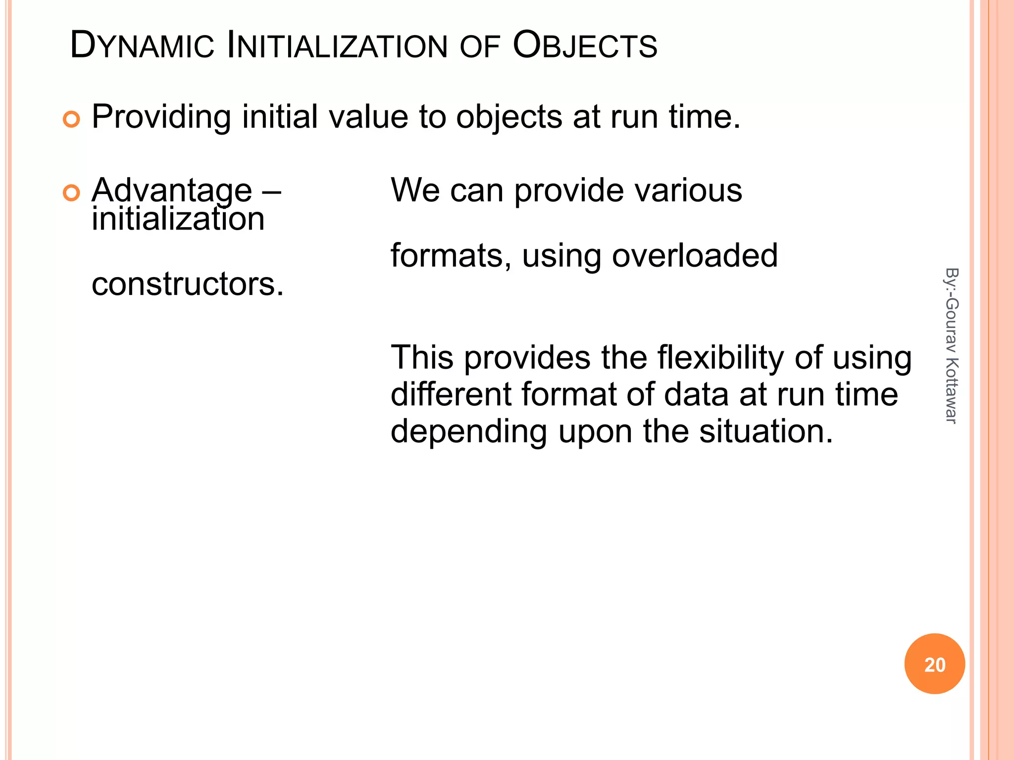 DYNAMIC INITIALIZATION OF OBJECTS
 Providing initial value to objects at run time.
 Advantage – We can provide various
initialization
formats, using overloaded
constructors.
This provides the flexibility of using
different format of data at run time
depending upon the situation.
20
By:-GouravKottawar
 