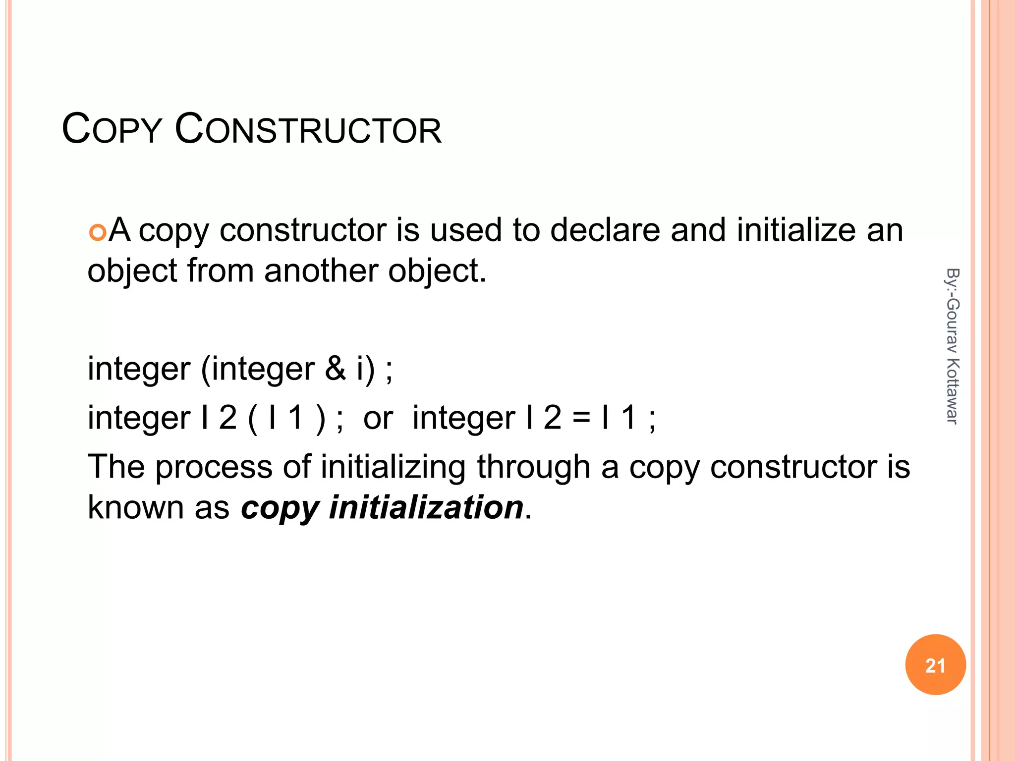 COPY CONSTRUCTOR
A copy constructor is used to declare and initialize an
object from another object.
integer (integer & i) ;
integer I 2 ( I 1 ) ; or integer I 2 = I 1 ;
The process of initializing through a copy constructor is
known as copy initialization.
21
By:-GouravKottawar
 