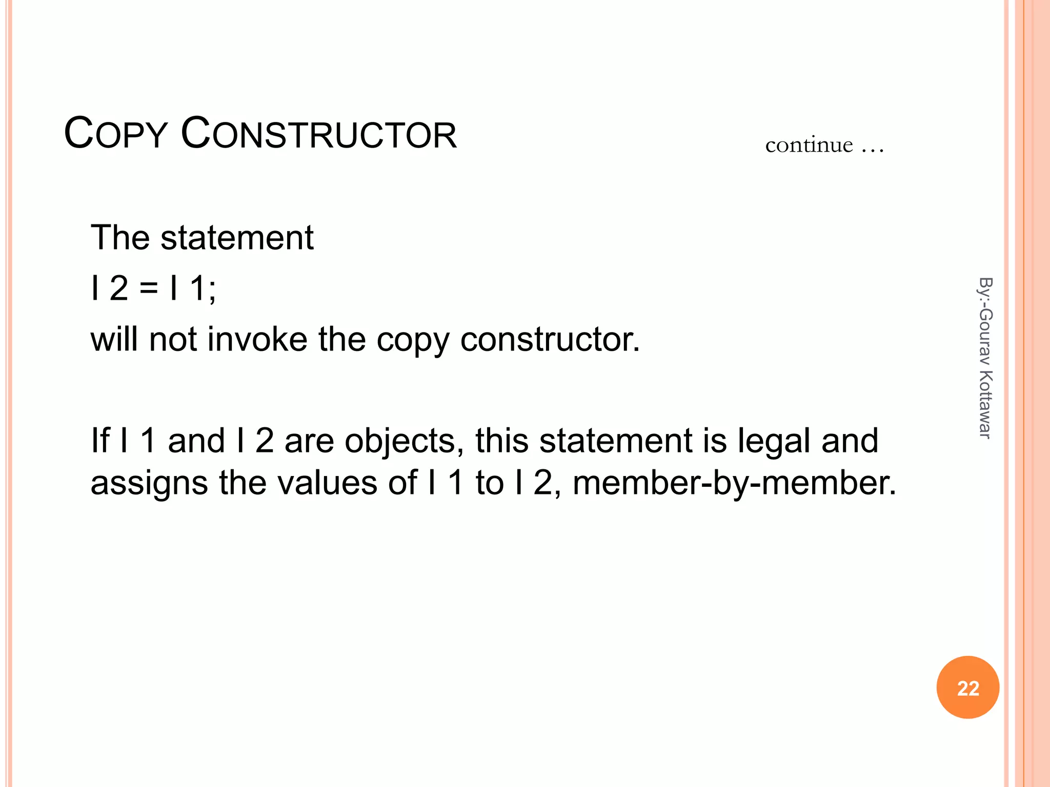 COPY CONSTRUCTOR
The statement
I 2 = I 1;
will not invoke the copy constructor.
If I 1 and I 2 are objects, this statement is legal and
assigns the values of I 1 to I 2, member-by-member.
continue …
22
By:-GouravKottawar
 