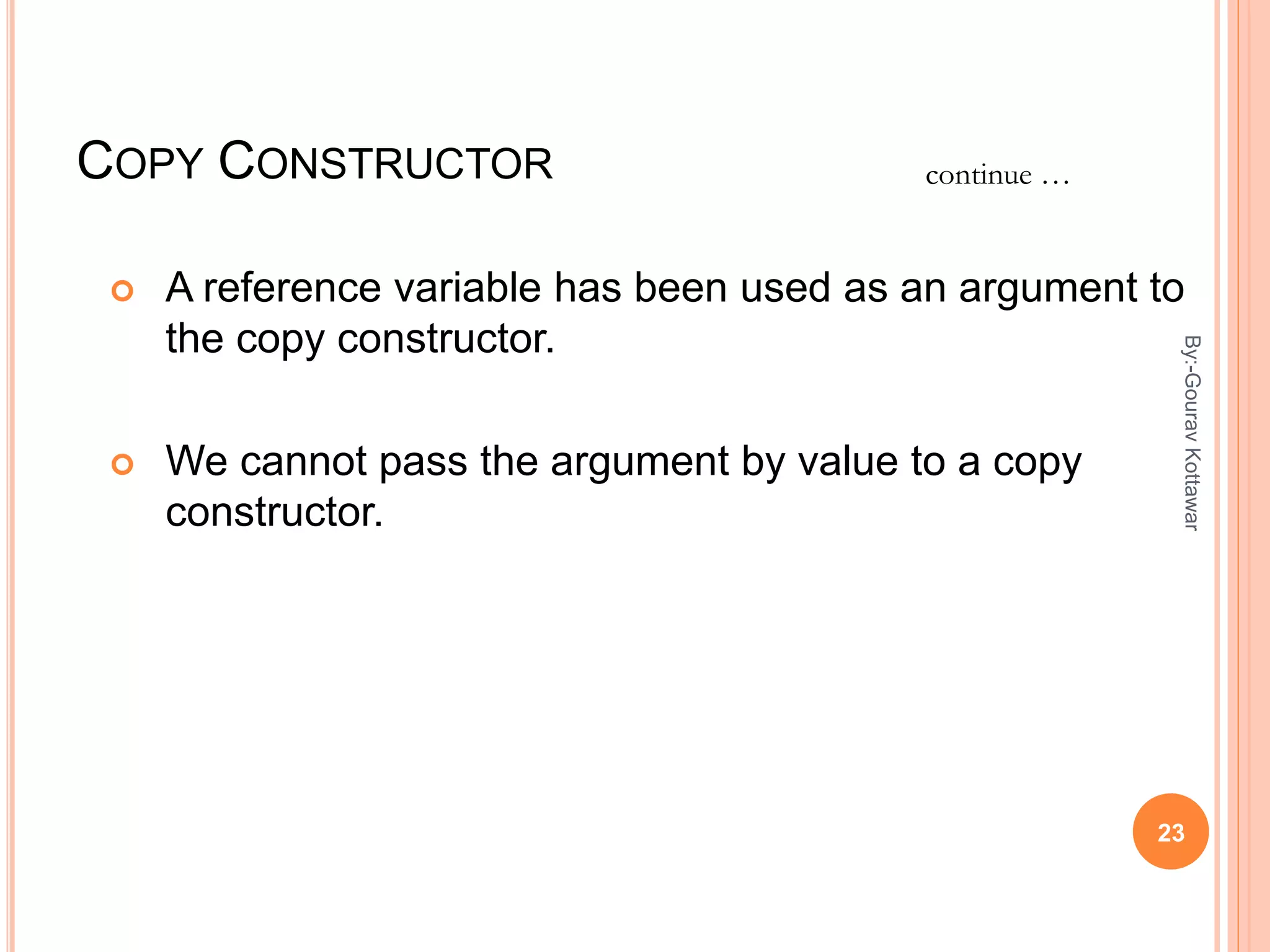 COPY CONSTRUCTOR
 A reference variable has been used as an argument to
the copy constructor.
 We cannot pass the argument by value to a copy
constructor.
continue …
23
By:-GouravKottawar
 