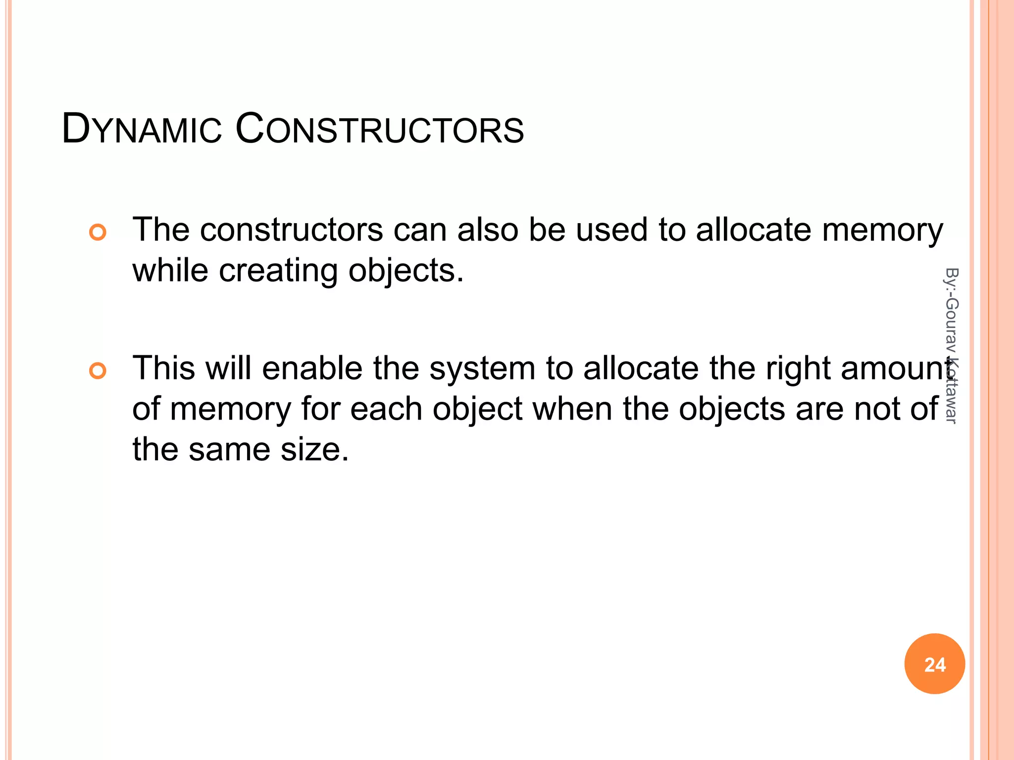 DYNAMIC CONSTRUCTORS
 The constructors can also be used to allocate memory
while creating objects.
 This will enable the system to allocate the right amount
of memory for each object when the objects are not of
the same size.
24
By:-GouravKottawar
 