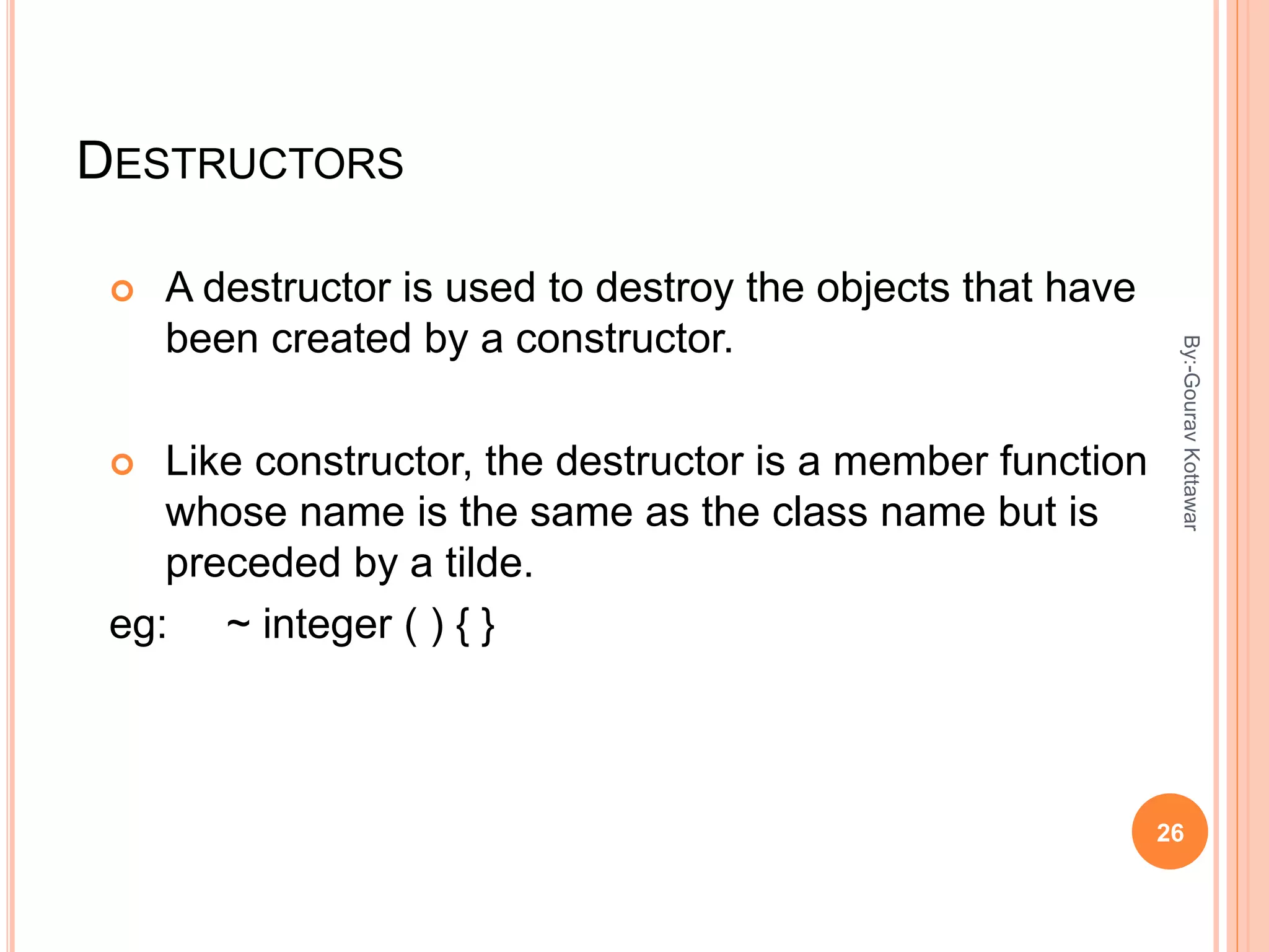 DESTRUCTORS
 A destructor is used to destroy the objects that have
been created by a constructor.
 Like constructor, the destructor is a member function
whose name is the same as the class name but is
preceded by a tilde.
eg: ~ integer ( ) { }
26
By:-GouravKottawar
 