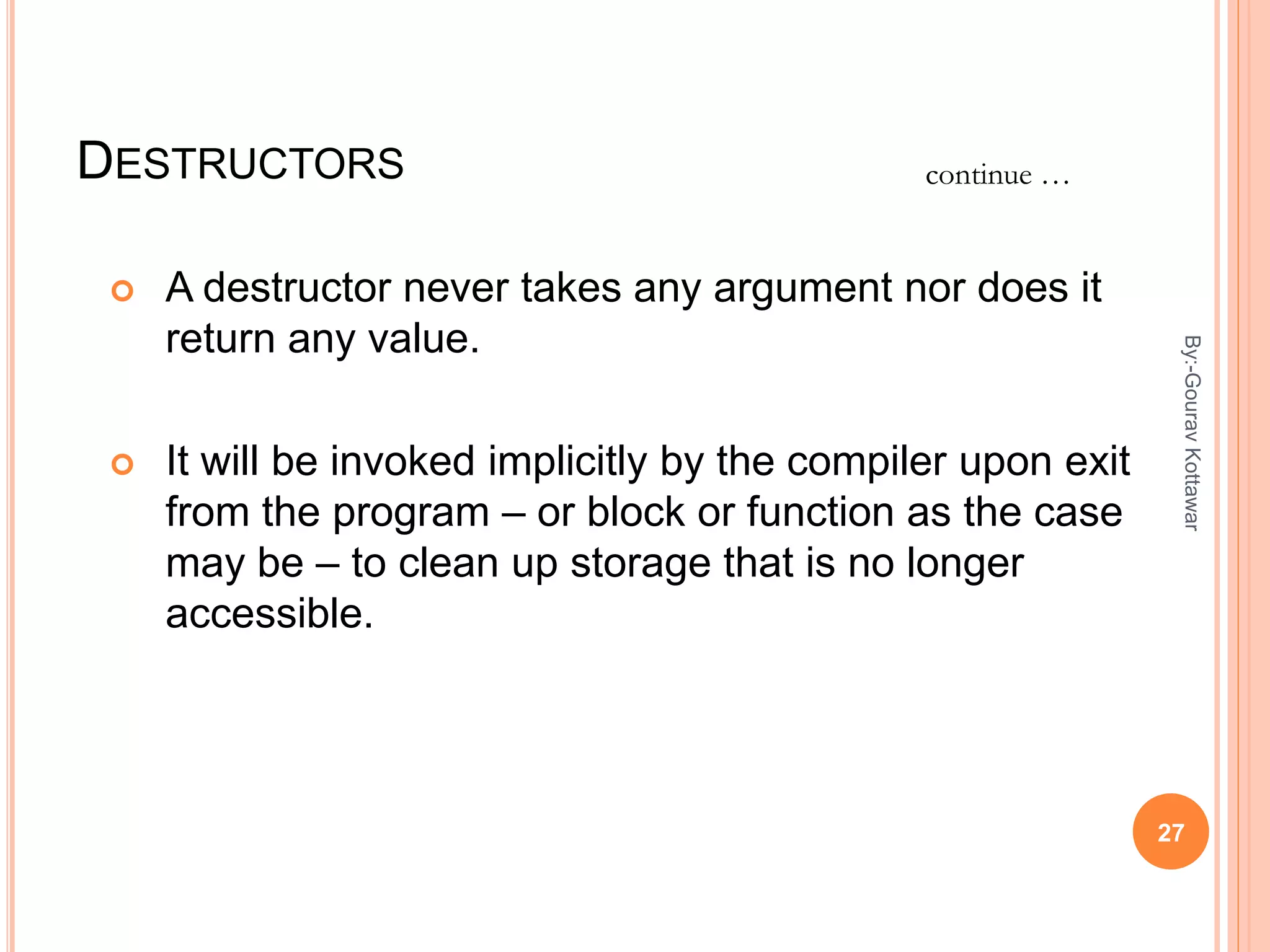 DESTRUCTORS
 A destructor never takes any argument nor does it
return any value.
 It will be invoked implicitly by the compiler upon exit
from the program – or block or function as the case
may be – to clean up storage that is no longer
accessible.
continue …
27
By:-GouravKottawar
 