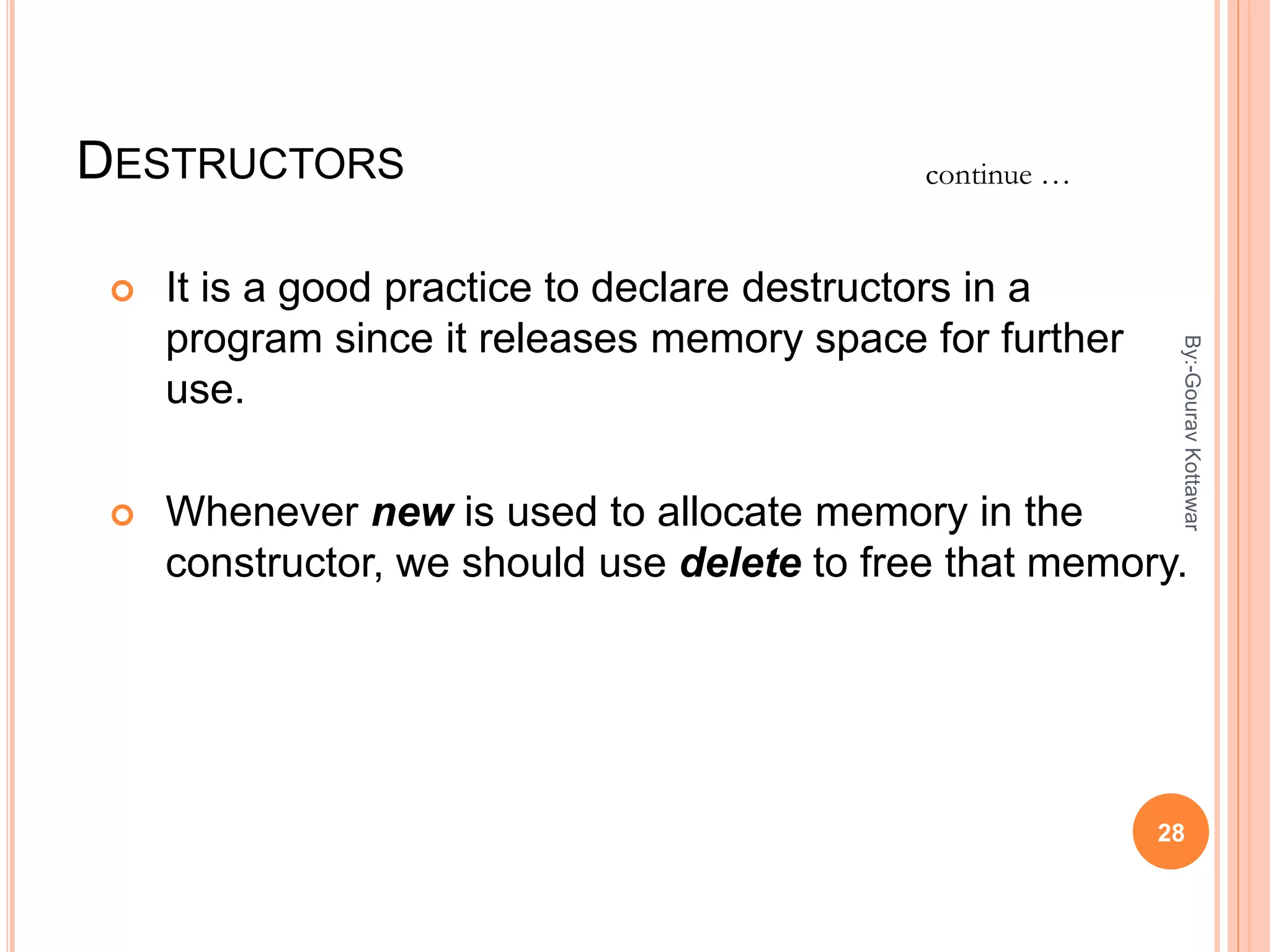 DESTRUCTORS
 It is a good practice to declare destructors in a
program since it releases memory space for further
use.
 Whenever new is used to allocate memory in the
constructor, we should use delete to free that memory.
continue …
28
By:-GouravKottawar
 
