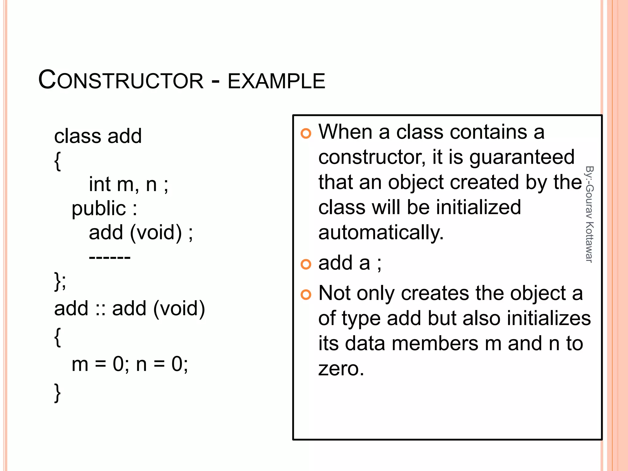 CONSTRUCTOR - EXAMPLE
class add
{
int m, n ;
public :
add (void) ;
------
};
add :: add (void)
{
m = 0; n = 0;
}
 When a class contains a
constructor, it is guaranteed
that an object created by the
class will be initialized
automatically.
 add a ;
 Not only creates the object a
of type add but also initializes
its data members m and n to
zero.
4
By:-GouravKottawar
 