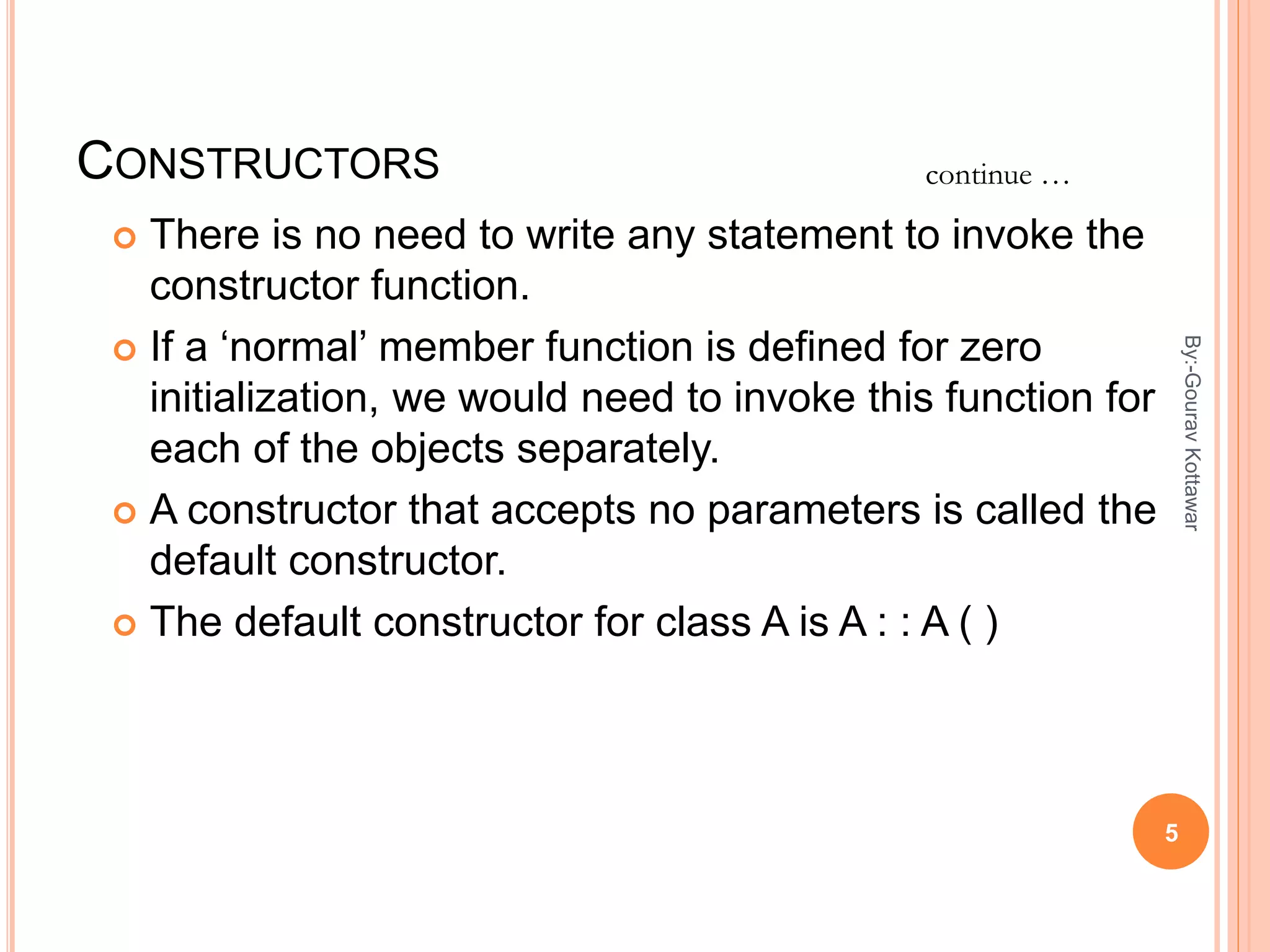 CONSTRUCTORS
 There is no need to write any statement to invoke the
constructor function.
 If a ‘normal’ member function is defined for zero
initialization, we would need to invoke this function for
each of the objects separately.
 A constructor that accepts no parameters is called the
default constructor.
 The default constructor for class A is A : : A ( )
continue …
5
By:-GouravKottawar
 