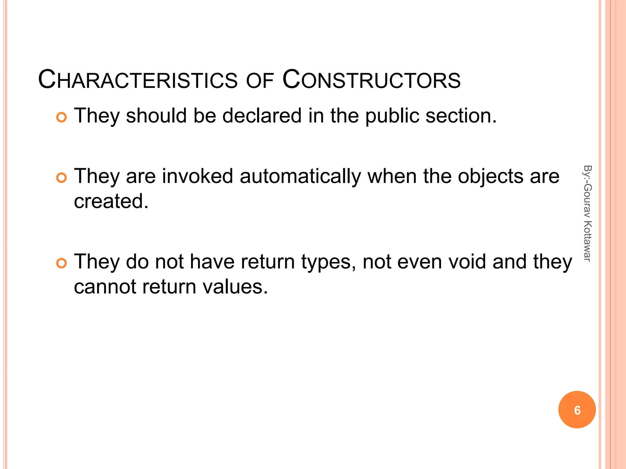 CHARACTERISTICS OF CONSTRUCTORS
 They should be declared in the public section.
 They are invoked automatically when the objects are
created.
 They do not have return types, not even void and they
cannot return values.
6
By:-GouravKottawar
 
