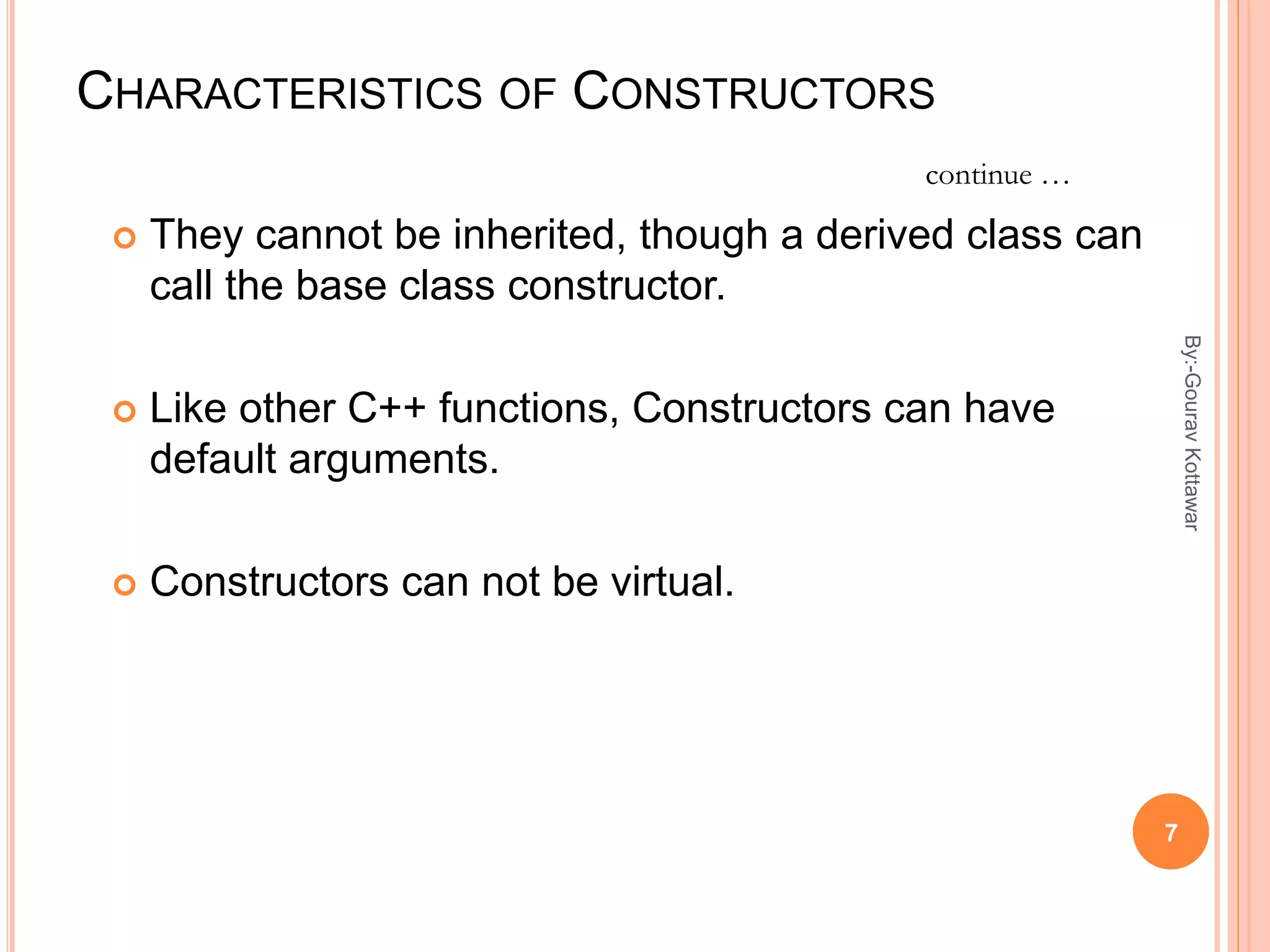 CHARACTERISTICS OF CONSTRUCTORS
 They cannot be inherited, though a derived class can
call the base class constructor.
 Like other C++ functions, Constructors can have
default arguments.
 Constructors can not be virtual.
continue …
7
By:-GouravKottawar
 