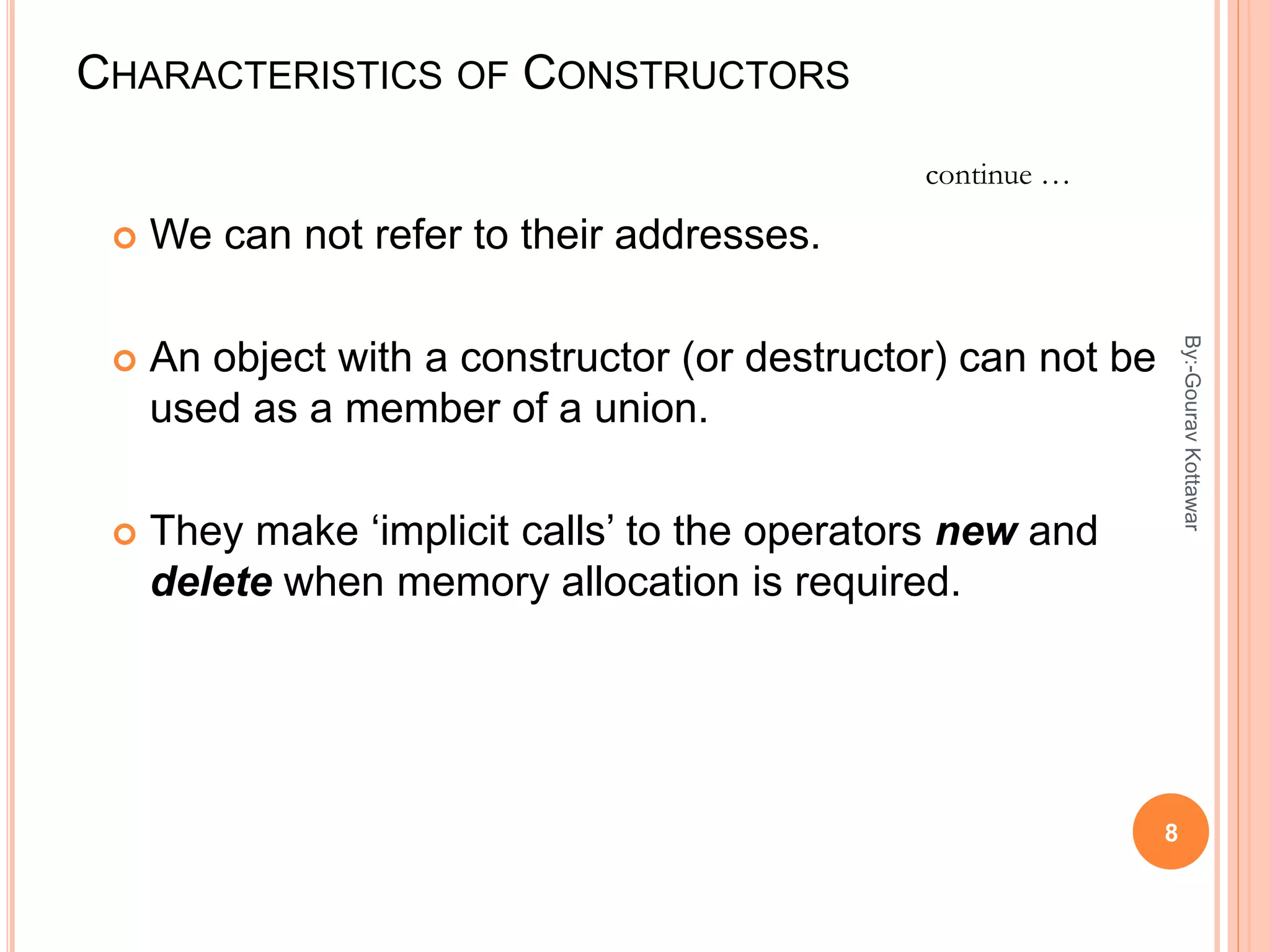 CHARACTERISTICS OF CONSTRUCTORS
 We can not refer to their addresses.
 An object with a constructor (or destructor) can not be
used as a member of a union.
 They make ‘implicit calls’ to the operators new and
delete when memory allocation is required.
continue …
8
By:-GouravKottawar
 