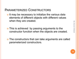 PARAMETERIZED CONSTRUCTORS
 It may be necessary to initialize the various data
elements of different objects with different values
when they are created.
 This is achieved by passing arguments to the
constructor function when the objects are created.
 The constructors that can take arguments are called
parameterized constructors.
10
By:-GouravKottawar
 