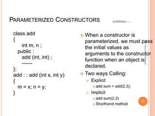 PARAMETERIZED CONSTRUCTORS
class add
{
int m, n ;
public :
add (int, int) ;
------
};
add : : add (int x, int y)
{
m = x; n = y;
}
 When a constructor is
parameterized, we must pass
the initial values as
arguments to the constructor
function when an object is
declared.
 Two ways Calling:
o Explicit
 add sum = add(2,3);
o Implicit
 add sum(2,3)
 Shorthand method
continue …
11
By:-GouravKottawar
 