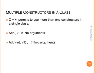 MULTIPLE CONSTRUCTORS IN A CLASS
 C + + permits to use more than one constructors in
a single class.
 Add( ) ; // No arguments
 Add (int, int) ; // Two arguments
12
By:-GouravKottawar
 