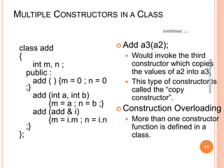 MULTIPLE CONSTRUCTORS IN A CLASS
class add
{
int m, n ;
public :
add ( ) {m = 0 ; n = 0
;}
add (int a, int b)
{m = a ; n = b ;}
add (add & i)
{m = i.m ; n = i.n
;}
};
 Add a3(a2);
 Would invoke the third
constructor which copies
the values of a2 into a3.
 This type of constructor is
called the “copy
constructor”.
 Construction Overloading
 More than one constructor
function is defined in a
class.
continue …
15
By:-GouravKottawar
 