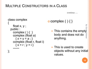 MULTIPLE CONSTRUCTORS IN A CLASS
class complex
{
float x, y ;
public :
complex ( ) { }
complex (float a)
{ x = y = a ; }
complex (float r, float i)
{ x = r ; y = i }
------
};
 complex ( ) { }
 This contains the empty
body and does not do
anything.
 This is used to create
objects without any initial
values.
continue …
16
By:-GouravKottawar
 