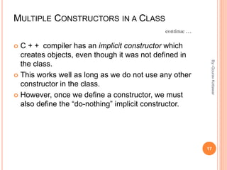 MULTIPLE CONSTRUCTORS IN A CLASS
 C + + compiler has an implicit constructor which
creates objects, even though it was not defined in
the class.
 This works well as long as we do not use any other
constructor in the class.
 However, once we define a constructor, we must
also define the “do-nothing” implicit constructor.
continue …
17
By:-GouravKottawar
 