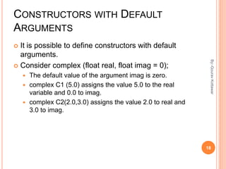 CONSTRUCTORS WITH DEFAULT
ARGUMENTS
 It is possible to define constructors with default
arguments.
 Consider complex (float real, float imag = 0);
 The default value of the argument imag is zero.
 complex C1 (5.0) assigns the value 5.0 to the real
variable and 0.0 to imag.
 complex C2(2.0,3.0) assigns the value 2.0 to real and
3.0 to imag.
18
By:-GouravKottawar
 