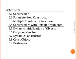 CONTENTS
6.1 Constructor
6.2 Parameterized Constructor
6.3 Multiple Constructor in a Class
6.4 Constructors with Default Arguments
6.5 Dynamic Initialization of Objects
6.6 Copy Constructor
6.7 Dynamic Constructor
6.8 Const Object
6.9 Destructor
2
By:-GouravKottawar
 