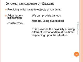 DYNAMIC INITIALIZATION OF OBJECTS
 Providing initial value to objects at run time.
 Advantage – We can provide various
initialization
formats, using overloaded
constructors.
This provides the flexibility of using
different format of data at run time
depending upon the situation.
20
By:-GouravKottawar
 
