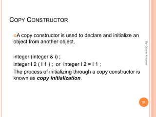 COPY CONSTRUCTOR
A copy constructor is used to declare and initialize an
object from another object.
integer (integer & i) ;
integer I 2 ( I 1 ) ; or integer I 2 = I 1 ;
The process of initializing through a copy constructor is
known as copy initialization.
21
By:-GouravKottawar
 