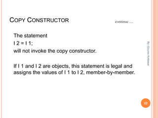 COPY CONSTRUCTOR
The statement
I 2 = I 1;
will not invoke the copy constructor.
If I 1 and I 2 are objects, this statement is legal and
assigns the values of I 1 to I 2, member-by-member.
continue …
22
By:-GouravKottawar
 