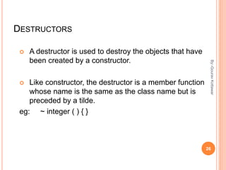 DESTRUCTORS
 A destructor is used to destroy the objects that have
been created by a constructor.
 Like constructor, the destructor is a member function
whose name is the same as the class name but is
preceded by a tilde.
eg: ~ integer ( ) { }
26
By:-GouravKottawar
 