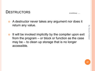 DESTRUCTORS
 A destructor never takes any argument nor does it
return any value.
 It will be invoked implicitly by the compiler upon exit
from the program – or block or function as the case
may be – to clean up storage that is no longer
accessible.
continue …
27
By:-GouravKottawar
 