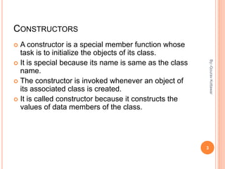 CONSTRUCTORS
 A constructor is a special member function whose
task is to initialize the objects of its class.
 It is special because its name is same as the class
name.
 The constructor is invoked whenever an object of
its associated class is created.
 It is called constructor because it constructs the
values of data members of the class.
3
By:-GouravKottawar
 