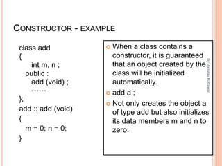 CONSTRUCTOR - EXAMPLE
class add
{
int m, n ;
public :
add (void) ;
------
};
add :: add (void)
{
m = 0; n = 0;
}
 When a class contains a
constructor, it is guaranteed
that an object created by the
class will be initialized
automatically.
 add a ;
 Not only creates the object a
of type add but also initializes
its data members m and n to
zero.
4
By:-GouravKottawar
 