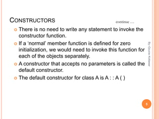 CONSTRUCTORS
 There is no need to write any statement to invoke the
constructor function.
 If a ‘normal’ member function is defined for zero
initialization, we would need to invoke this function for
each of the objects separately.
 A constructor that accepts no parameters is called the
default constructor.
 The default constructor for class A is A : : A ( )
continue …
5
By:-GouravKottawar
 