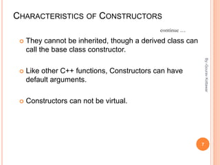 CHARACTERISTICS OF CONSTRUCTORS
 They cannot be inherited, though a derived class can
call the base class constructor.
 Like other C++ functions, Constructors can have
default arguments.
 Constructors can not be virtual.
continue …
7
By:-GouravKottawar
 
